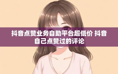 抖音点赞业务自助平台超低价 抖音自己点赞过的评论