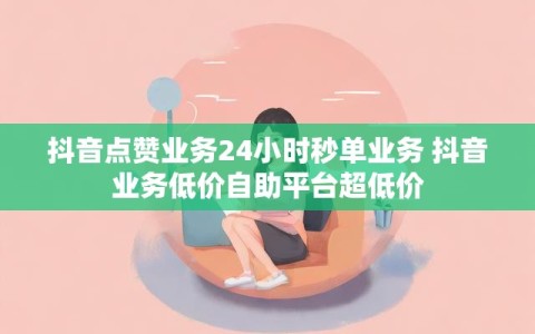 抖音点赞业务24小时秒单业务 抖音业务低价自助平台超低价