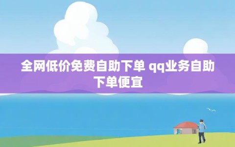 全网低价免费自助下单 qq业务自助下单便宜