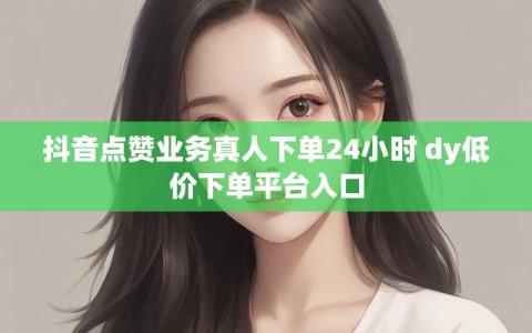 抖音点赞业务真人下单24小时 dy低价下单平台入口