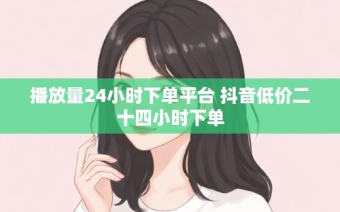 播放量24小时下单平台 抖音低价二十四小时下单