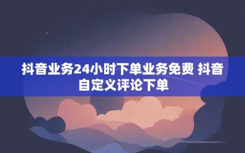 抖音业务24小时下单业务免费 抖音自定义评论下单