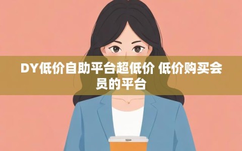 DY低价自助平台超低价 低价购买会员的平台