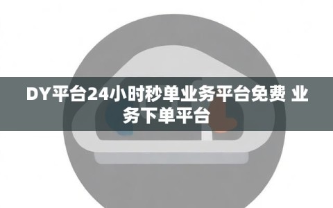 DY平台24小时秒单业务平台免费 业务下单平台
