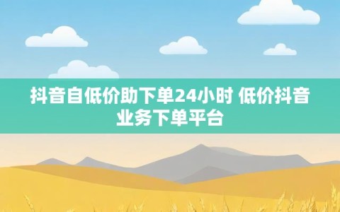 抖音自低价助下单24小时 低价抖音业务下单平台