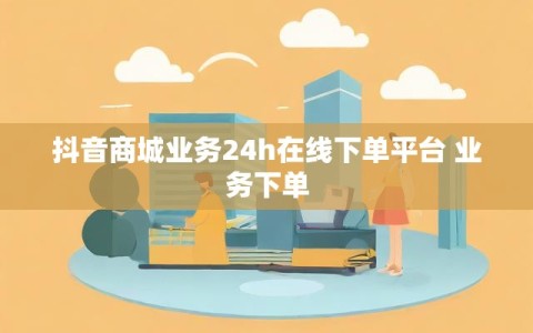 抖音商城业务24h在线下单平台 业务下单