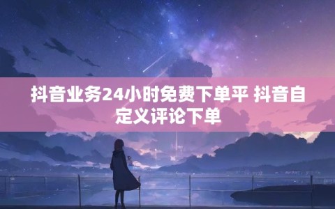 抖音业务24小时免费下单平 抖音自定义评论下单