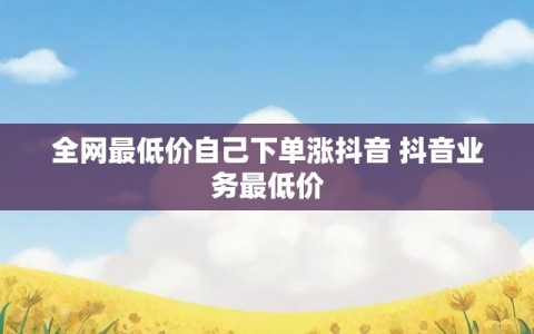 全网最低价自己下单涨抖音 抖音业务最低价