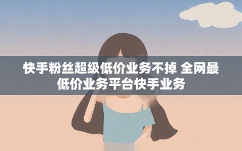 快手粉丝超级低价业务不掉 全网最低价业务平台快手业务