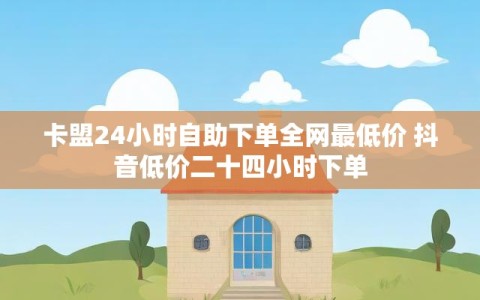 卡盟24小时自助下单全网最低价 抖音低价二十四小时下单