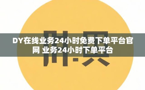 DY在线业务24小时免费下单平台官网 业务24小时下单平台