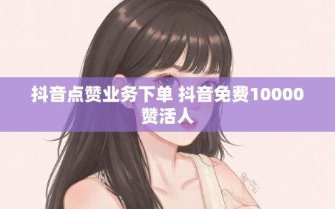 抖音点赞业务下单 抖音免费10000赞活人