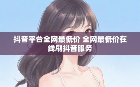 抖音平台全网最低价 全网最低价在线刷抖音服务