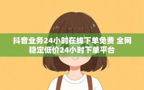 抖音业务24小时在线下单免费 全网稳定低价24小时下单平台