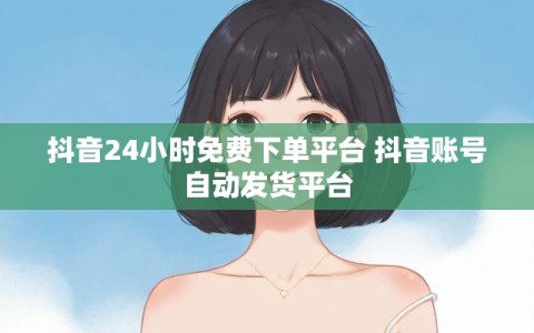 抖音24小时免费下单平台 抖音账号自动发货平台
