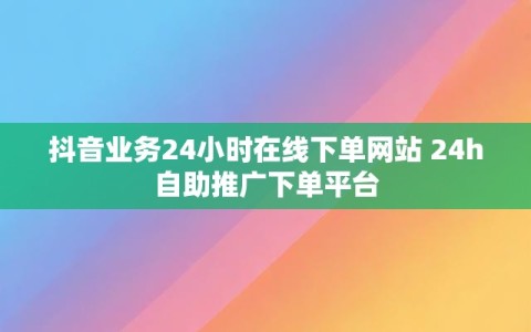 抖音业务24小时在线下单网站 24h自助推广下单平台