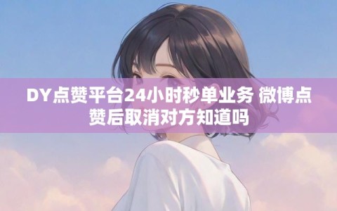 DY点赞平台24小时秒单业务 微博点赞后取消对方知道吗