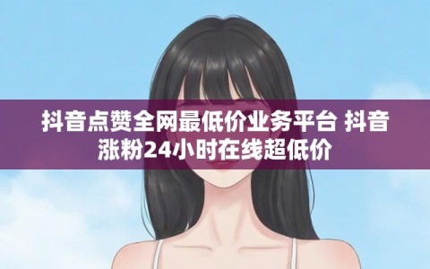 抖音点赞全网最低价业务平台 抖音涨粉24小时在线超低价