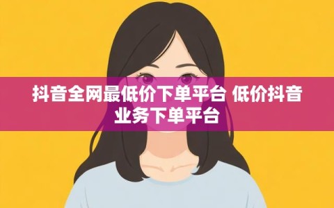 抖音全网最低价下单平台 低价抖音业务下单平台