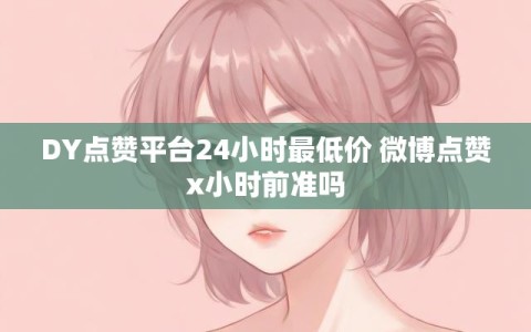 DY点赞平台24小时最低价 微博点赞x小时前准吗