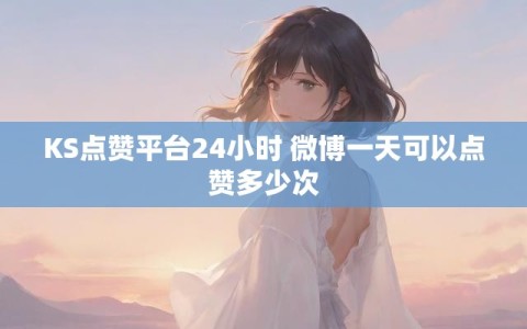 KS点赞平台24小时 微博一天可以点赞多少次