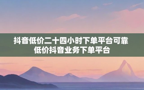 抖音低价二十四小时下单平台可靠 低价抖音业务下单平台