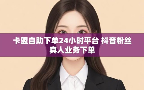 卡盟自助下单24小时平台 抖音粉丝真人业务下单