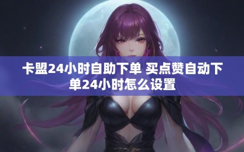 卡盟24小时自助下单 买点赞自动下单24小时怎么设置