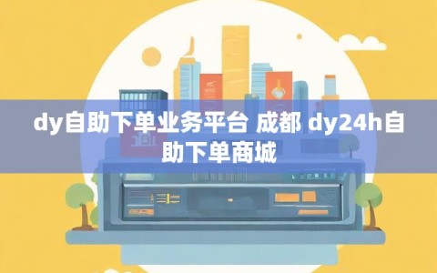 dy自助下单业务平台 成都 dy24h自助下单商城