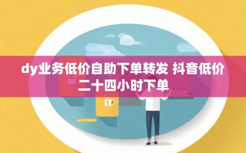 dy业务低价自助下单转发 抖音低价二十四小时下单