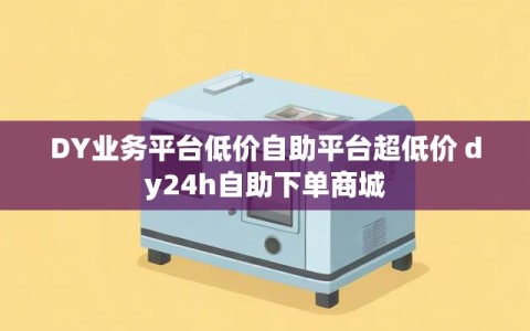 DY业务平台低价自助平台超低价 dy24h自助下单商城