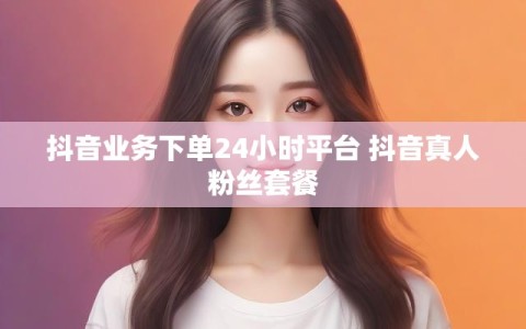 抖音业务下单24小时平台 抖音真人粉丝套餐