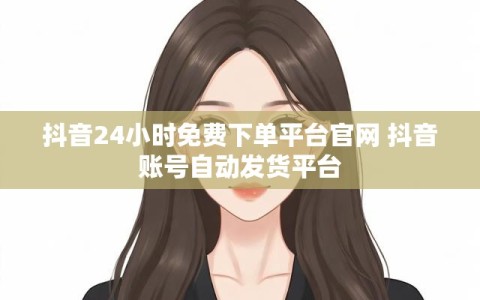 抖音24小时免费下单平台官网 抖音账号自动发货平台