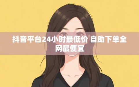 抖音平台24小时最低价 自助下单全网最便宜
