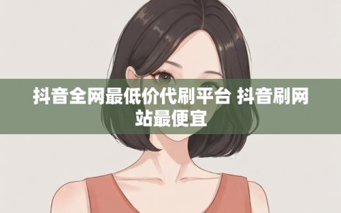 抖音全网最低价代刷平台 抖音刷网站最便宜