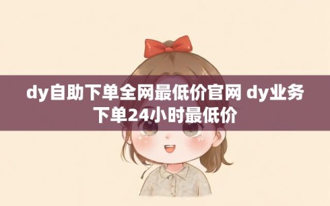 dy自助下单全网最低价官网 dy业务下单24小时最低价