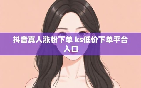 抖音真人涨粉下单 ks低价下单平台入口