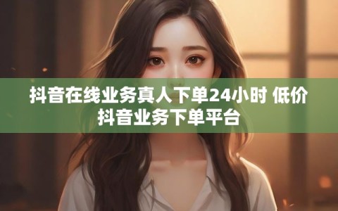 抖音在线业务真人下单24小时 低价抖音业务下单平台