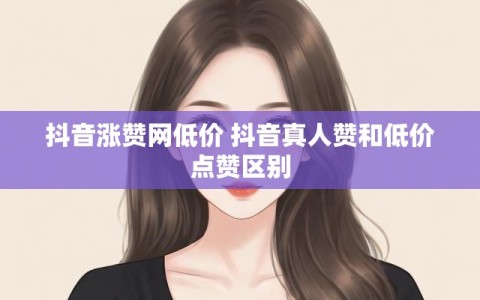 抖音涨赞网低价 抖音真人赞和低价点赞区别
