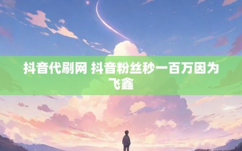 抖音代刷网 抖音粉丝秒一百万因为飞鑫