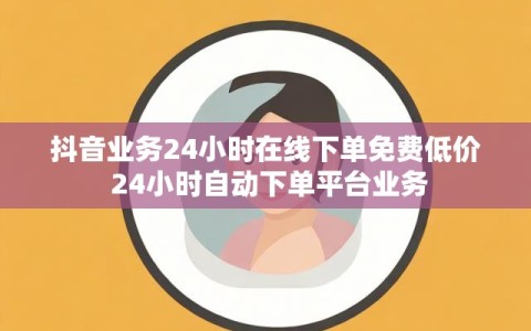 抖音业务24小时在线下单免费低价 24小时自动下单平台业务