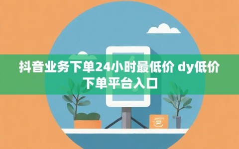 抖音业务下单24小时最低价 dy低价下单平台入口