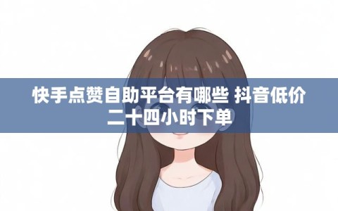 快手点赞自助平台有哪些 抖音低价二十四小时下单