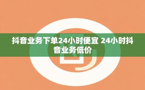 抖音业务下单24小时便宜 24小时抖音业务低价