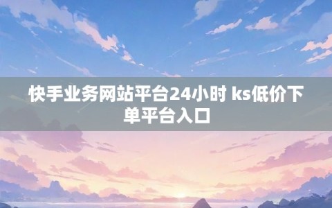 快手业务网站平台24小时 ks低价下单平台入口
