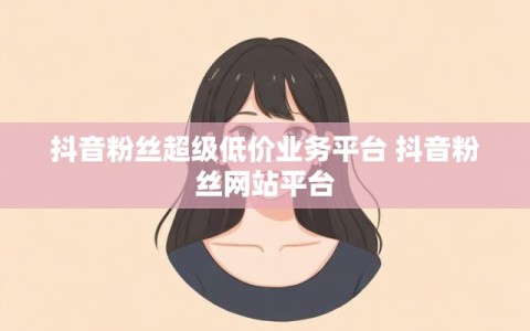 抖音粉丝超级低价业务平台 抖音粉丝网站平台