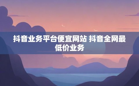 抖音业务平台便宜网站 抖音全网最低价业务