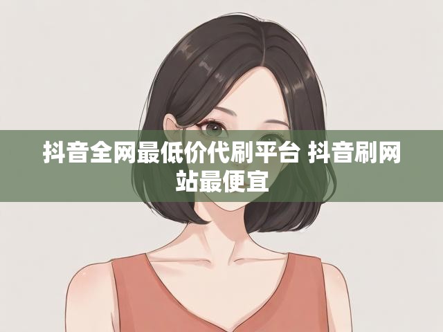 抖音全网最低价代刷平台 抖音刷网站最便宜