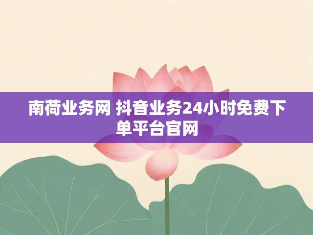 南荷业务网 抖音业务24小时免费下单平台官网