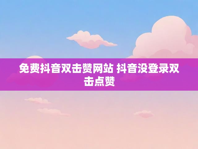 免费抖音双击赞网站 抖音没登录双击点赞